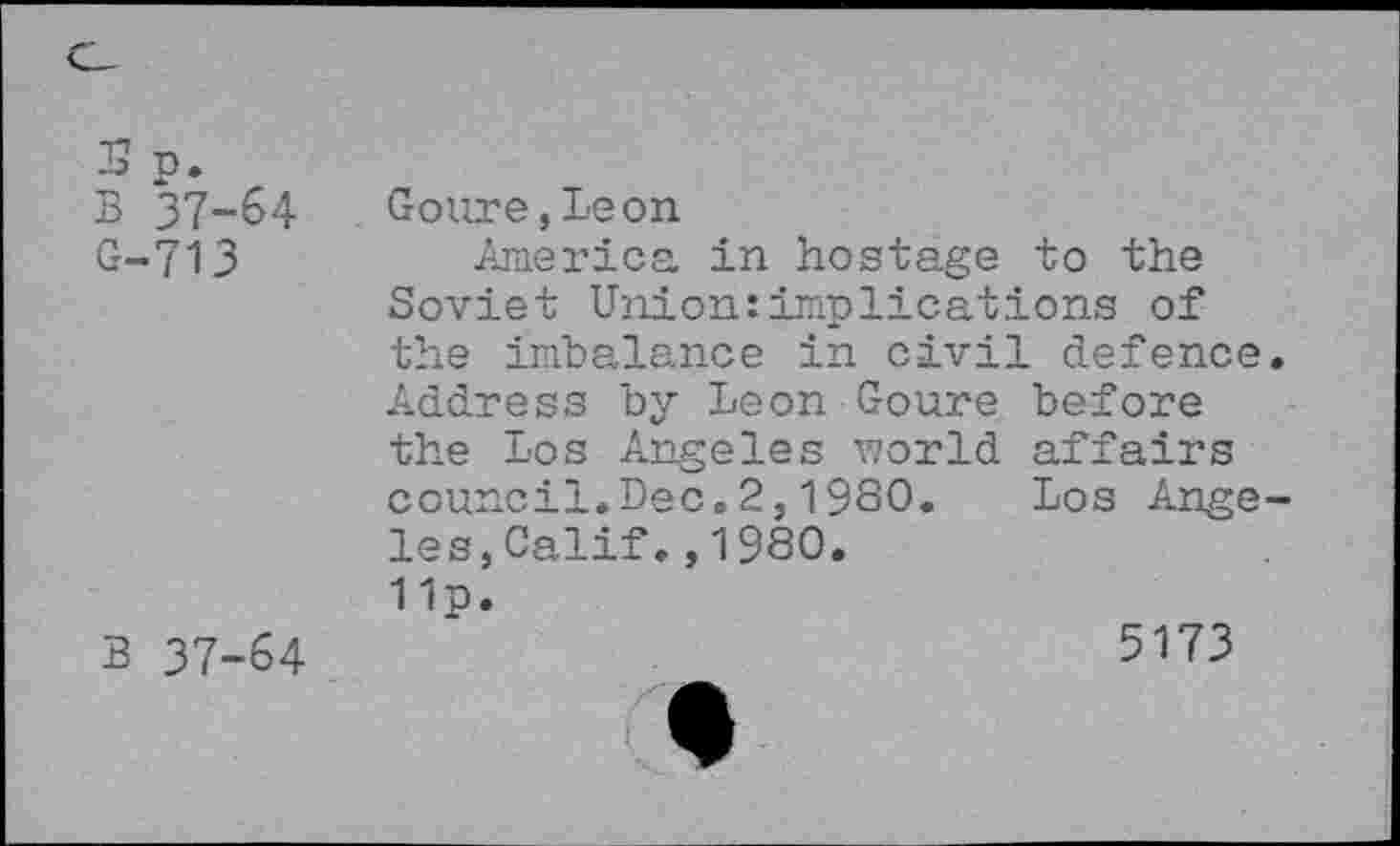 ﻿5 n.
B 37-64
G-713
B 37-64
Goure,Leon
America in hostage to the Soviet Union:implications of the imbalance in civil defence. Address by Leon Goure before the Los Angeles vzorld affairs council.Dec.2,1980. Los Angeles, Calif.,1980.
11p.
5173